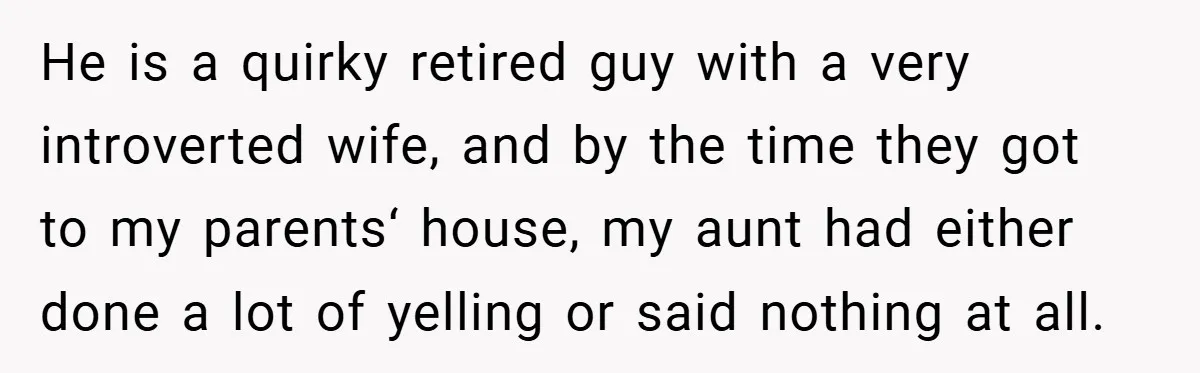 He is a quirky retired guy with a very introverted wife, and by the time they got to my parents‘ house, my aunt had either done a lot of yelling...