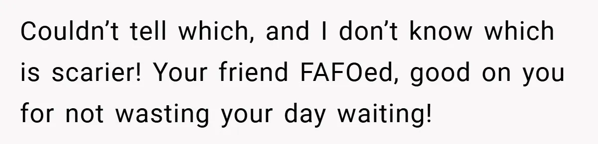 Couldn’t tell which, and I don’t know which is scarier! Your friend FAFOed, good on you for not wasting your day waiting!
