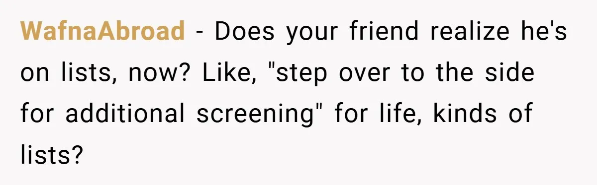 WafnaAbroad − Does your friend realize he's on lists, now? Like, "step over to the side for additional screening" for life, kinds of lists?