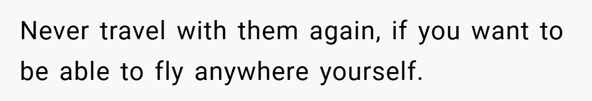 Never travel with them again, if you want to be able to fly anywhere yourself.