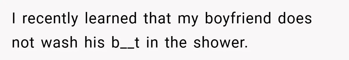 I recently learned that my boyfriend does not wash his b__t in the shower.