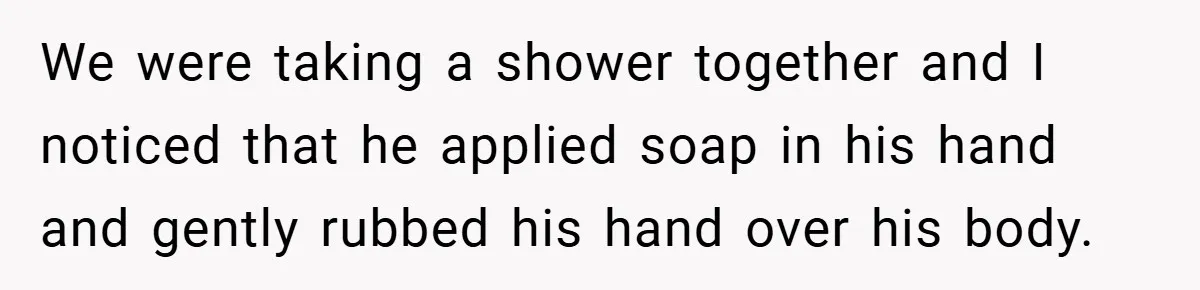 We were taking a shower together and I noticed that he applied soap in his hand and gently rubbed his hand over his body.