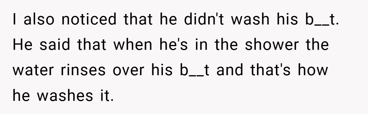 I also noticed that he didn't wash his b__t. He said that when he's in the shower the water rinses over his b__t and that's how he washes it.