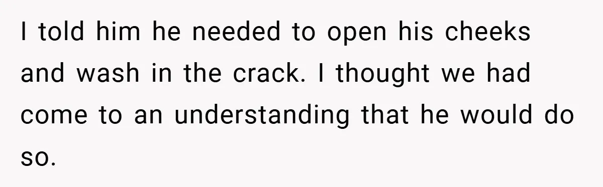 I told him he needed to open his cheeks and wash in the crack. I thought we had come to an understanding that he would do so.