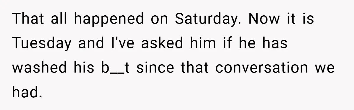 That all happened on Saturday. Now it is Tuesday and I've asked him if he has washed his b__t since that conversation we had.