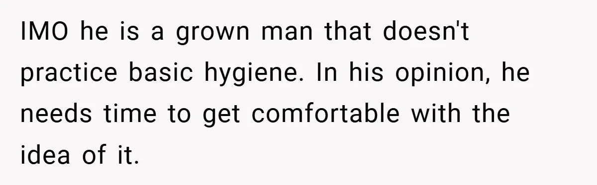 IMO he is a grown man that doesn't practice basic hygiene. In his opinion, he needs time to get comfortable with the idea of it.