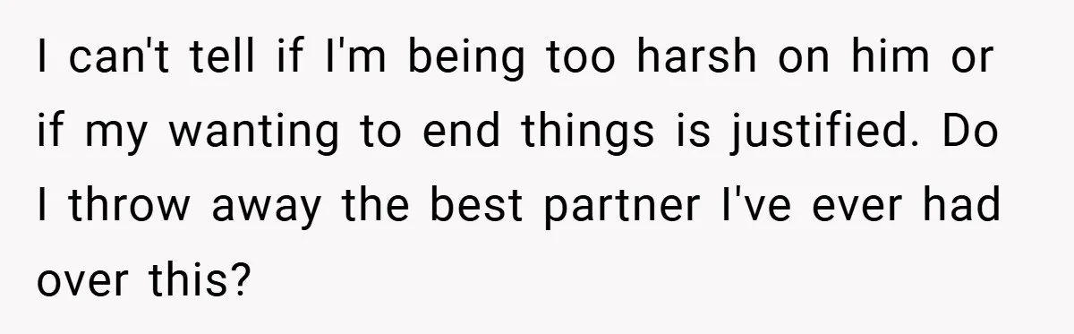 I can't tell if I'm being too harsh on him or if my wanting to end things is justified. Do I throw away the best partner I've ever had over...