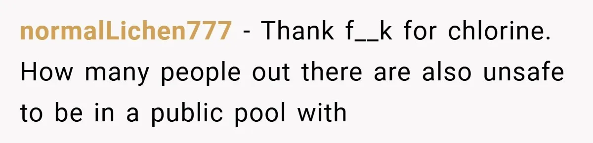 normalLichen777 − Thank f__k for chlorine. How many people out there are also unsafe to be in a public pool with