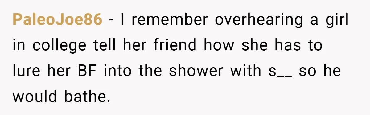 PaleoJoe86 − I remember overhearing a girl in college tell her friend how she has to lure her BF into the shower with s__ so he would bathe.