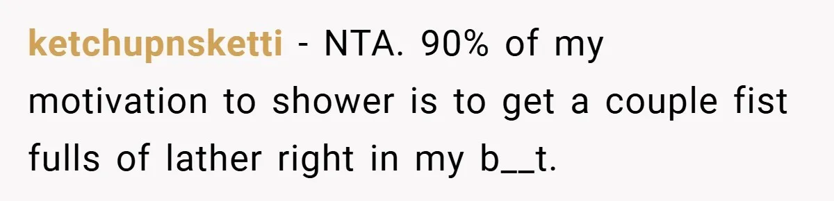 ketchupnsketti − NTA. 90% of my motivation to shower is to get a couple fist fulls of lather right in my b__t.