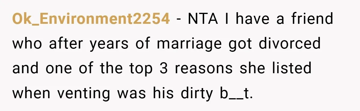 Ok_Environment2254 − NTA I have a friend who after years of marriage got divorced and one of the top 3 reasons she listed when venting was his dirty b__t.