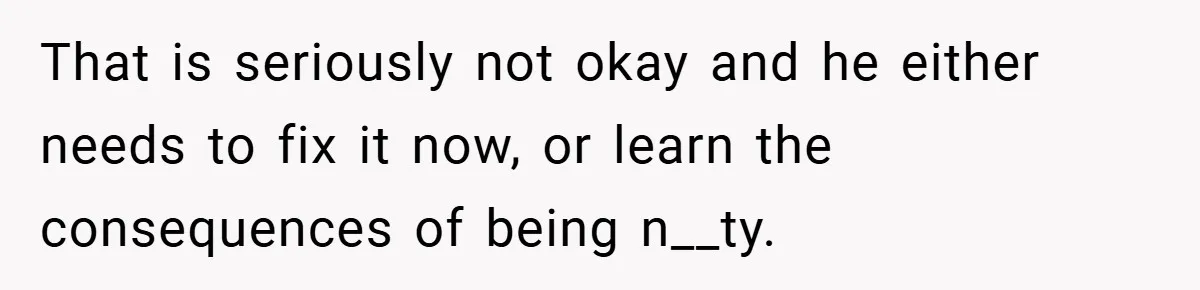 That is seriously not okay and he either needs to fix it now, or learn the consequences of being n__ty.