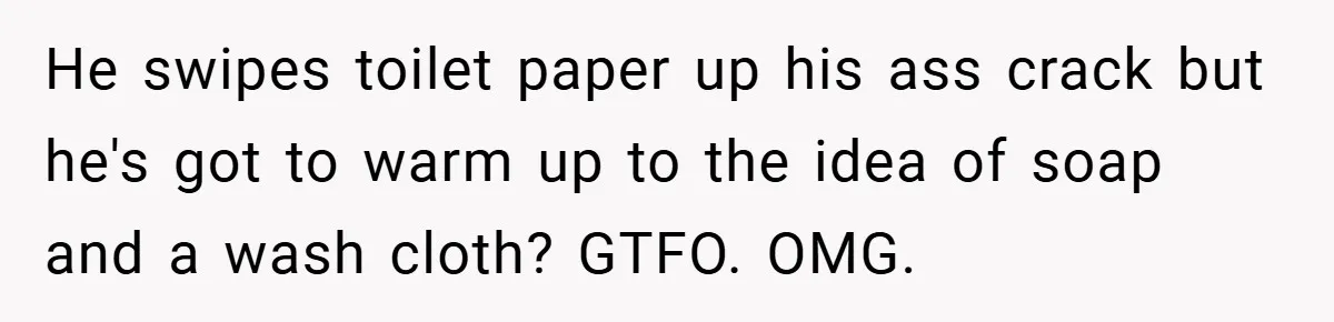 He swipes toilet paper up his ass crack but he's got to warm up to the idea of soap and a wash cloth? GTFO. OMG.