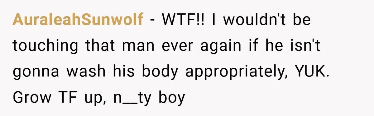 AuraleahSunwolf − WTF!! I wouldn't be touching that man ever again if he isn't gonna wash his body appropriately, YUK. Grow TF up, n__ty boy