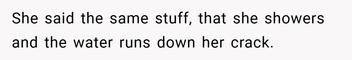 She said the same stuff, that she showers and the water runs down her crack.
