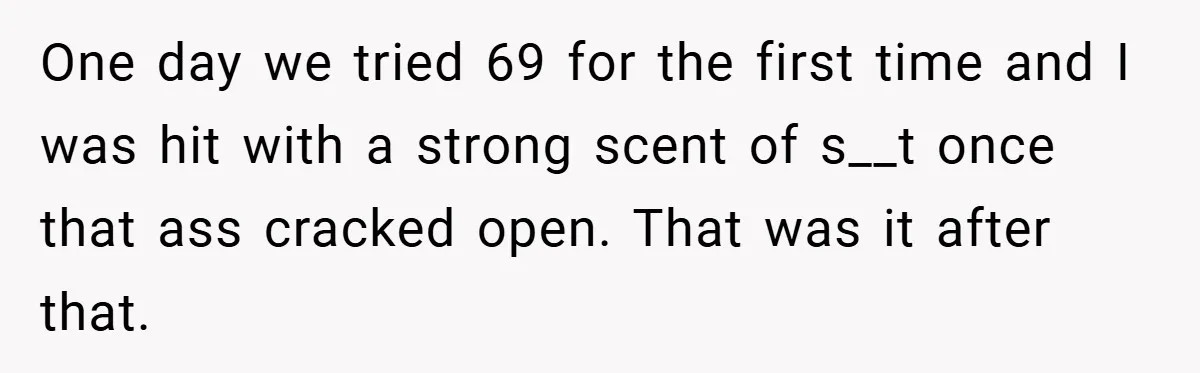 One day we tried 69 for the first time and I was hit with a strong scent of s__t once that ass cracked open. That was it after that.