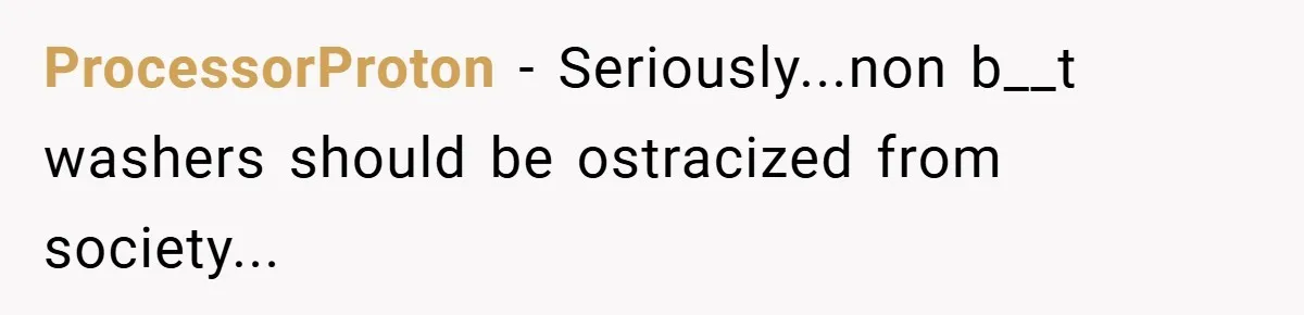 ProcessorProton − Seriously...non b__t washers should be ostracized from society...