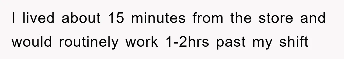 I lived about 15 minutes from the store and would routinely work 1-2hrs past my shift