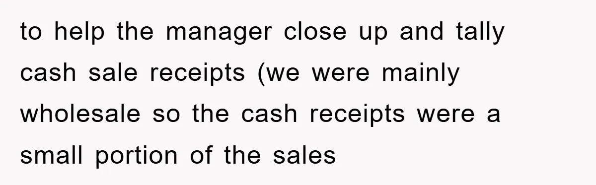 to help the manager close up and tally cash sale receipts (we were mainly wholesale so the cash receipts were a small portion of the sales