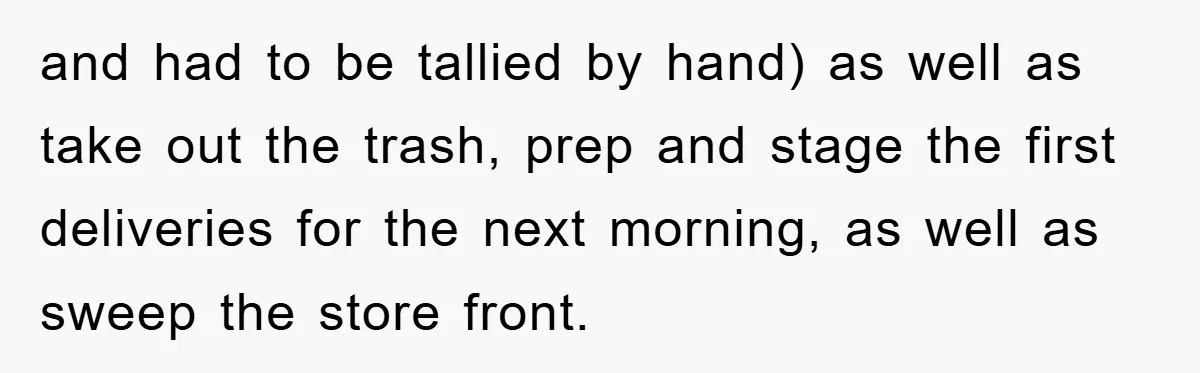 and had to be tallied by hand) as well as take out the trash, prep and stage the first deliveries for the next morning, as well as sweep the store...