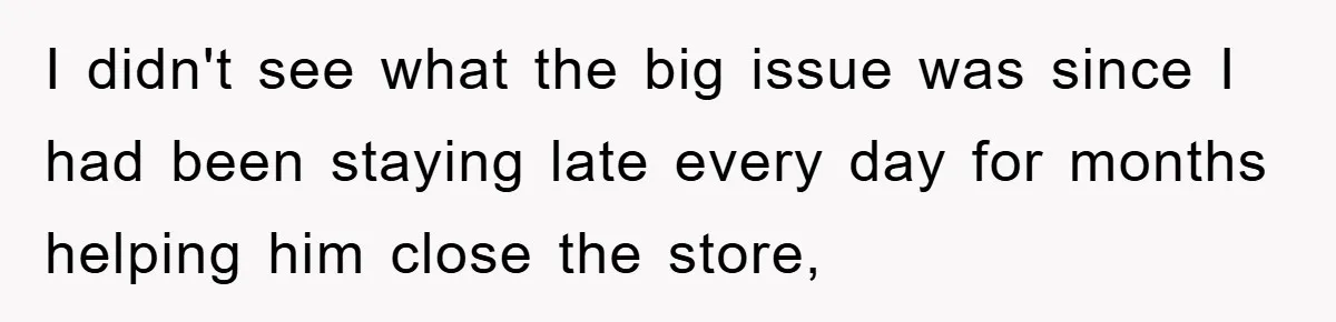 I didn't see what the big issue was since I had been staying late every day for months helping him close the store,
