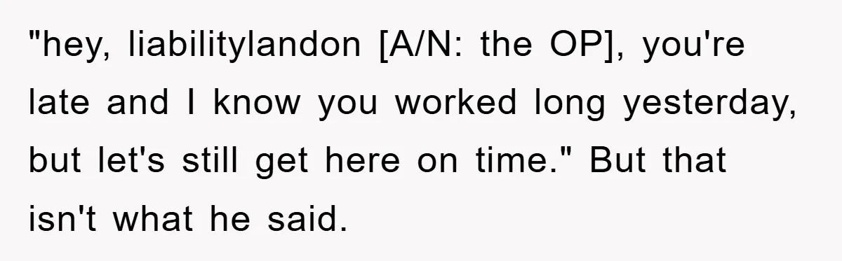 "hey, liabilitylandon [A/N: the OP], you're late and I know you worked long yesterday, but let's still get here on time." But that isn't what he said.