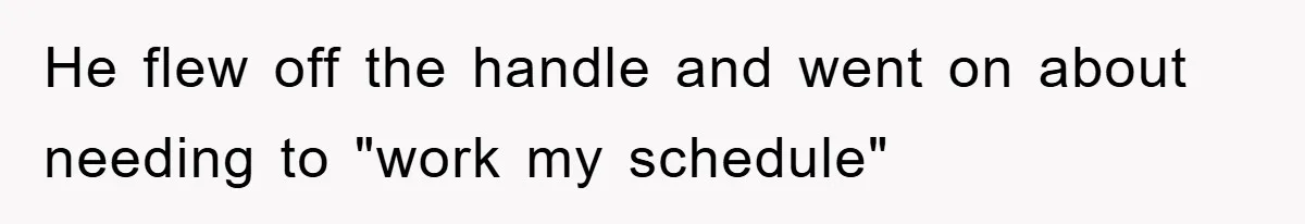 He flew off the handle and went on about needing to "work my schedule"