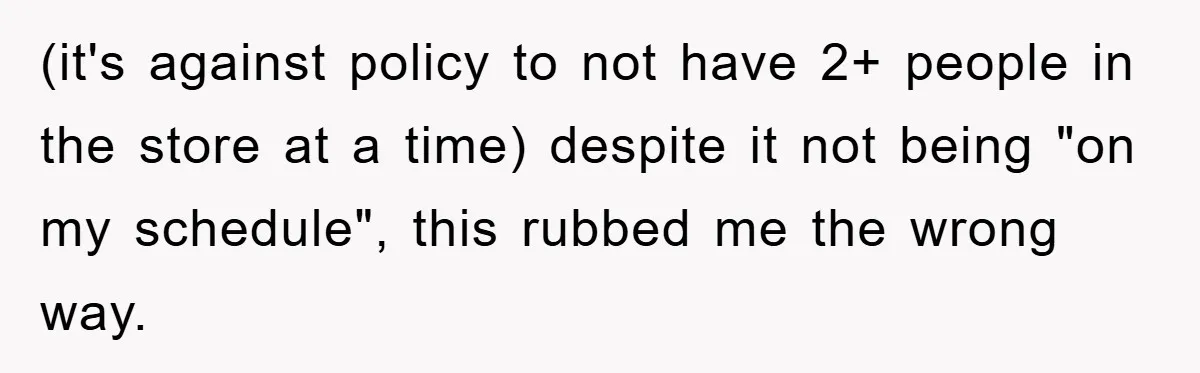 (it's against policy to not have 2+ people in the store at a time) despite it not being "on my schedule", this rubbed me the wrong way.
