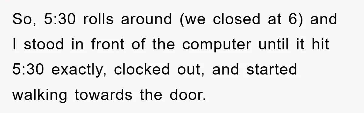 So, 5:30 rolls around (we closed at 6) and I stood in front of the computer until it hit 5:30 exactly, clocked out, and started walking towards the door.