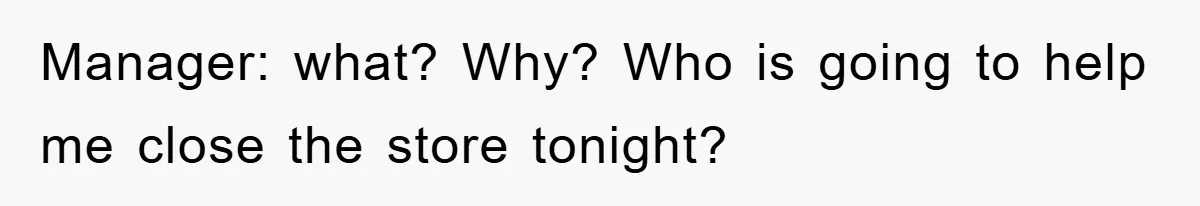 Manager: what? Why? Who is going to help me close the store tonight?