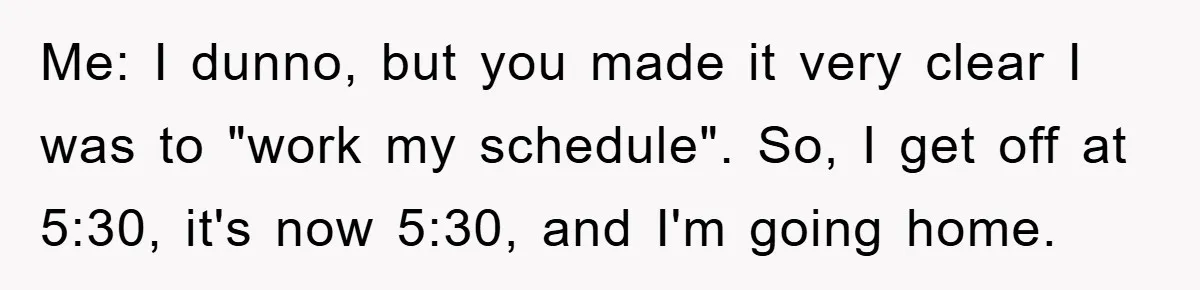 Me: I dunno, but you made it very clear I was to "work my schedule". So, I get off at 5:30, it's now 5:30, and I'm going home.
