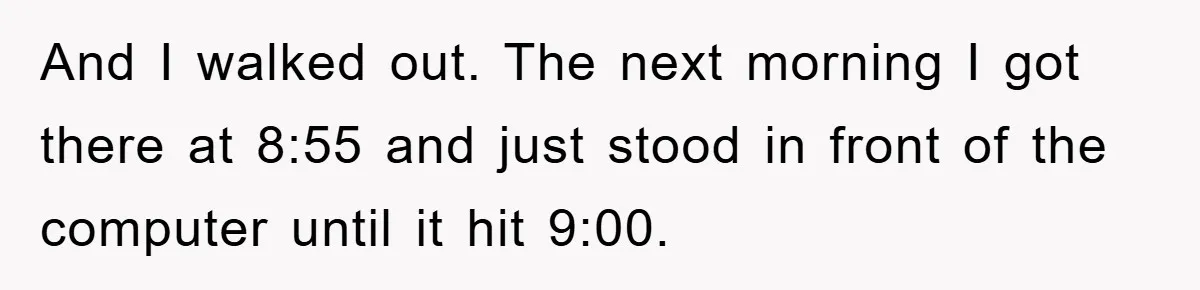 And I walked out. The next morning I got there at 8:55 and just stood in front of the computer until it hit 9:00.