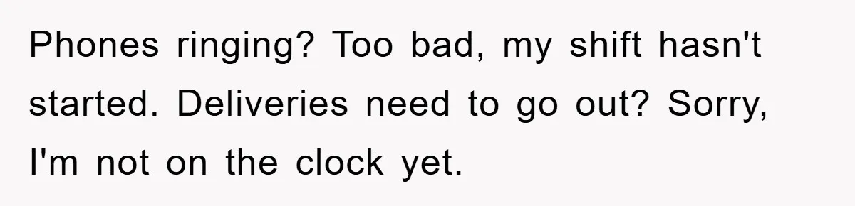 Phones ringing? Too bad, my shift hasn't started. Deliveries need to go out? Sorry, I'm not on the clock yet.