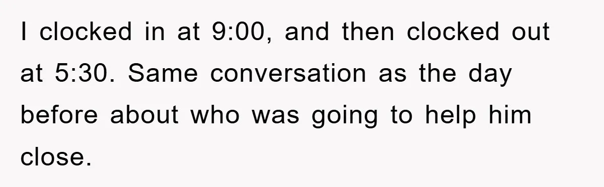 I clocked in at 9:00, and then clocked out at 5:30. Same conversation as the day before about who was going to help him close.