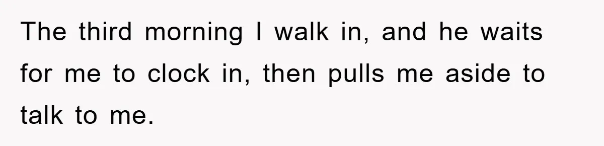 The third morning I walk in, and he waits for me to clock in, then pulls me aside to talk to me.