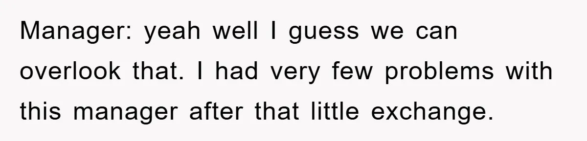 Manager: yeah well I guess we can overlook that. I had very few problems with this manager after that little exchange.