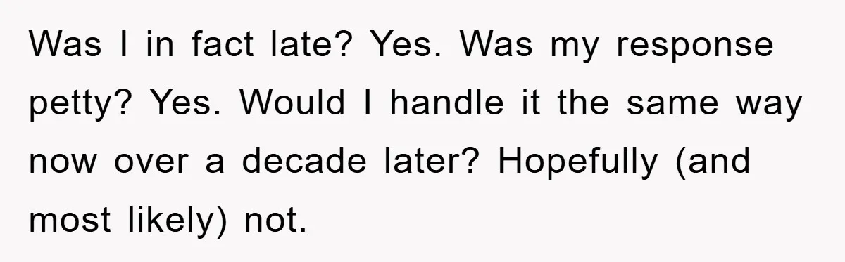 Was I in fact late? Yes. Was my response petty? Yes. Would I handle it the same way now over a decade later? Hopefully (and most likely) not.