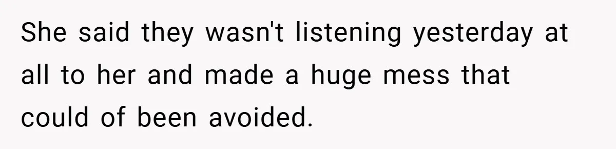 She said they wasn't listening yesterday at all to her and made a huge mess that could of been avoided.