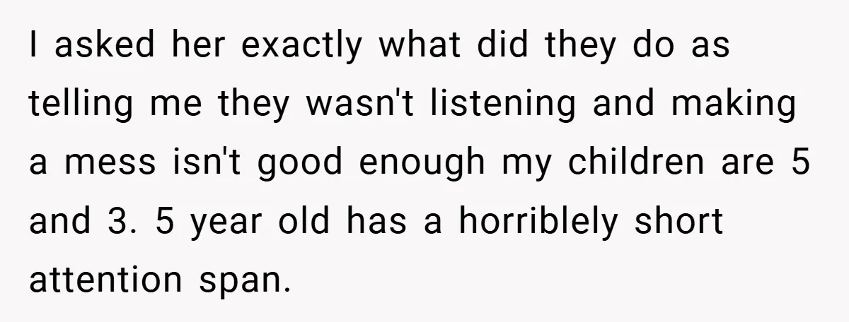 I asked her exactly what did they do as telling me they wasn't listening and making a mess isn't good enough my children are 5 and 3. 5 year old...