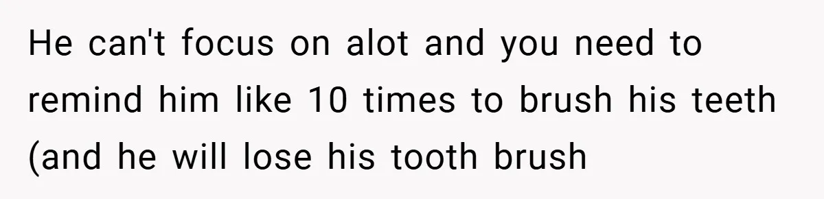 He can't focus on alot and you need to remind him like 10 times to brush his teeth (and he will lose his tooth brush