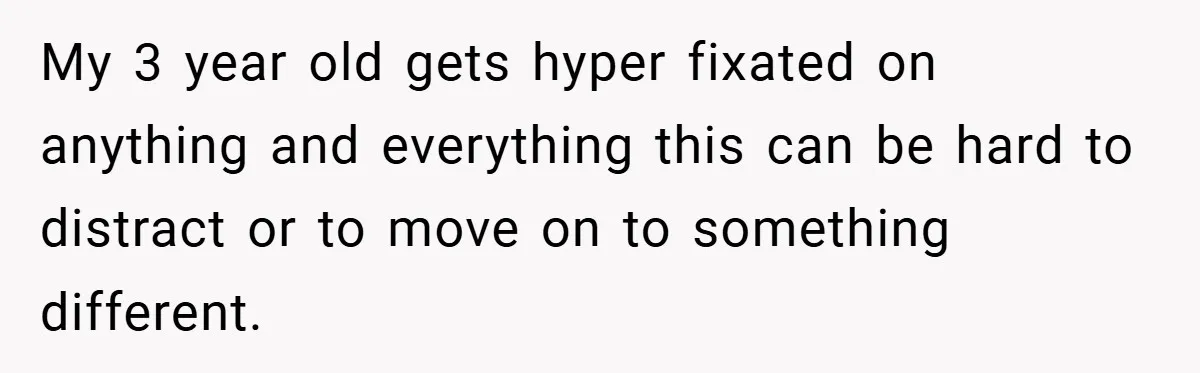 My 3 year old gets hyper fixated on anything and everything this can be hard to distract or to move on to something different.
