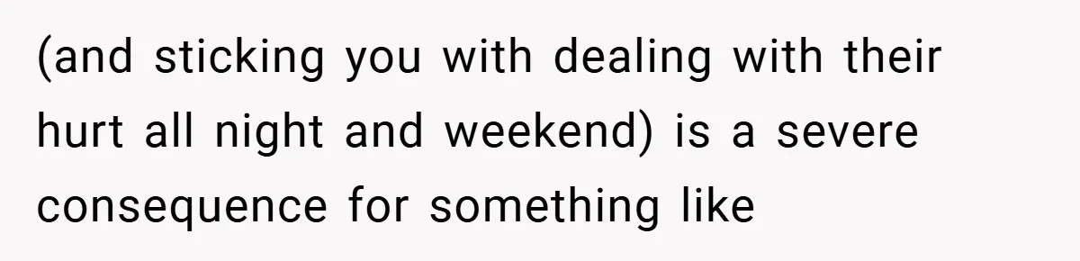 (and sticking you with dealing with their hurt all night and weekend) is a severe consequence for something like
