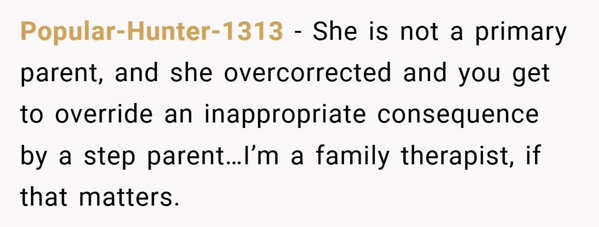 Popular-Hunter-1313 − She is not a primary parent, and she overcorrected and you get to override an inappropriate consequence by a step parent…I’m a family therapist, if that matters.