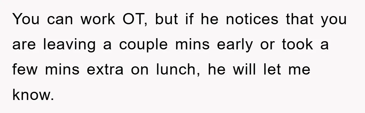 You can work OT, but if he notices that you are leaving a couple mins early or took a few mins extra on lunch, he will let me know.