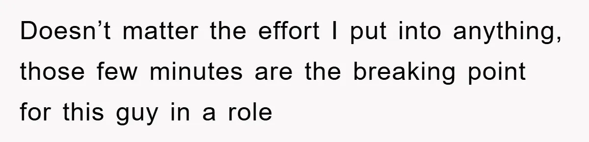 Doesn’t matter the effort I put into anything, those few minutes are the breaking point for this guy in a role