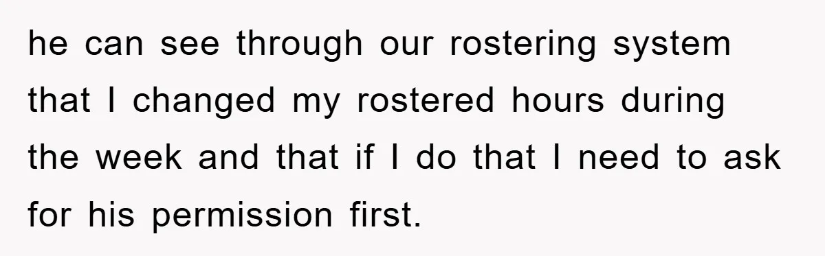 he can see through our rostering system that I changed my rostered hours during the week and that if I do that I need to ask for his permission first.
