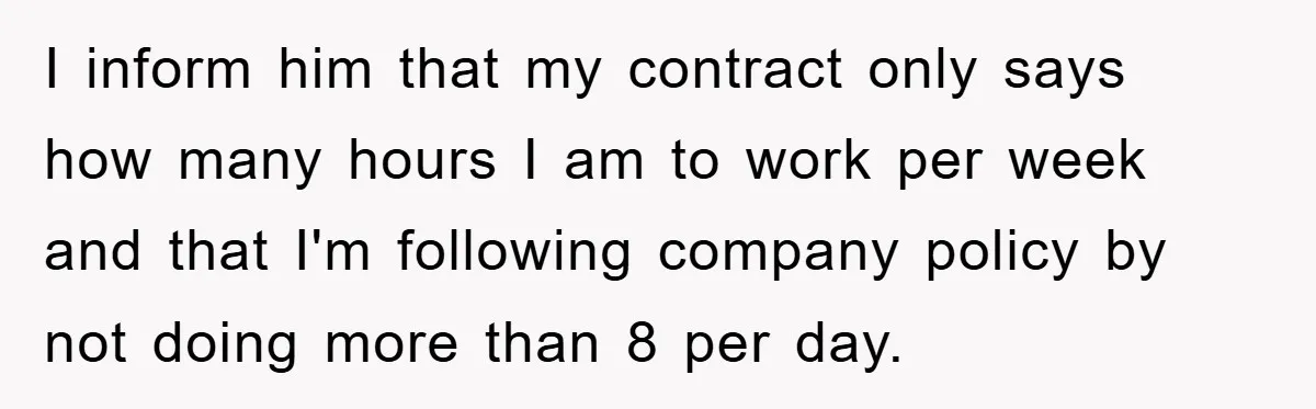 I inform him that my contract only says how many hours I am to work per week and that I'm following company policy by not doing more than 8 per...