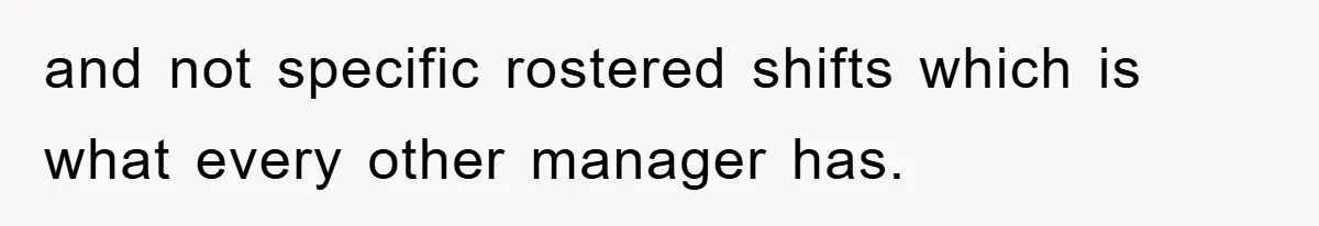 and not specific rostered shifts which is what every other manager has.