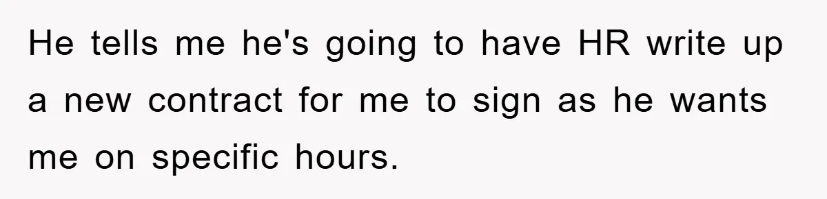 He tells me he's going to have HR write up a new contract for me to sign as he wants me on specific hours.