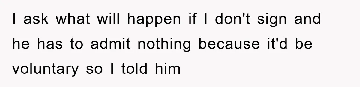 I ask what will happen if I don't sign and he has to admit nothing because it'd be voluntary so I told him